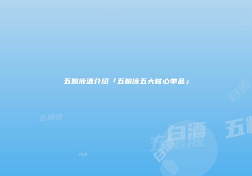 五粮液酒介绍「五粮液五大核心单品」