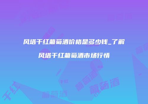 风塔干红葡萄酒价格是多少钱_了解风塔干红葡萄酒市场行情