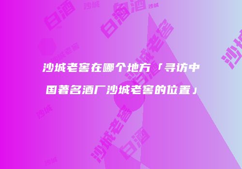 沙城老窖在哪个地方「寻访中国著名酒厂沙城老窖的位置」