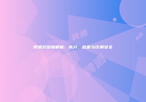 啤酒沉淀物解析：成分、危害与饮用安全
