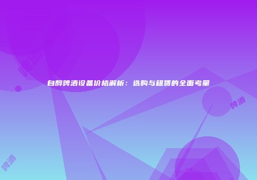 自醇啤酒设备价格解析：选购与租赁的全面考量