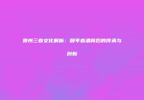 贵州三春文化解析：颐年春酒背后的传承与创新