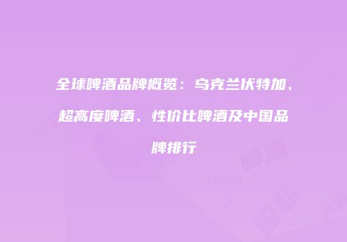 全球啤酒品牌概览：乌克兰伏特加、超高度啤酒、性价比啤酒及中国品牌排行