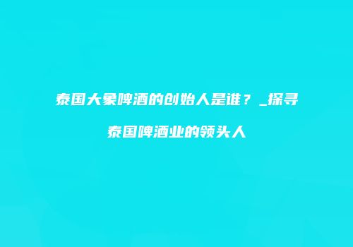 泰国大象啤酒的创始人是谁？_探寻泰国啤酒业的领头人
