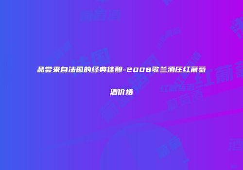 品尝来自法国的经典佳酿-2008歌兰酒庄红葡萄酒价格