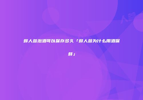鲜人参泡酒可以保存多久「鲜人参为什么用酒保鲜」