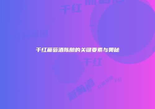干红葡萄酒陈酿的关键要素与奥秘
