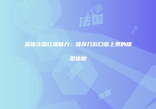 品味法国红酒魅力：推荐几款口感上乘的甜型佳酿