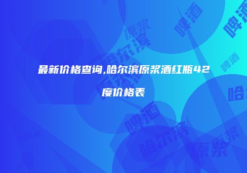 最新价格查询,哈尔滨原浆酒红瓶42度价格表