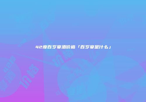 42度百岁宴酒价格「百岁宴是什么」