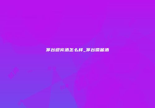 茅台迎宾酒怎么样_茅台儒酱酒