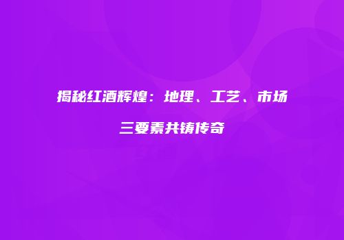 揭秘红酒辉煌：地理、工艺、市场三要素共铸传奇