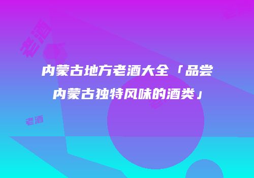 内蒙古地方老酒大全「品尝内蒙古独特风味的酒类」