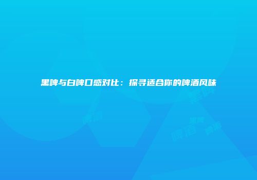 黑啤与白啤口感对比：探寻适合你的啤酒风味