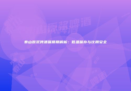 泰山原浆啤酒保质期解析：低温保存与饮用安全