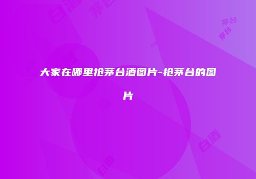 大家在哪里抢茅台酒图片-抢茅台的图片