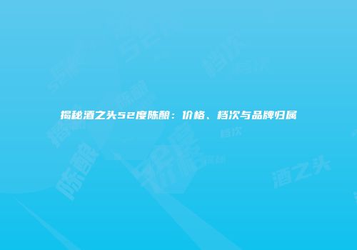 揭秘酒之头52度陈酿：价格、档次与品牌归属