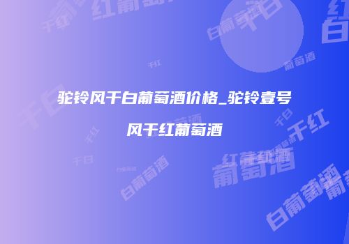 驼铃风干白葡萄酒价格_驼铃壹号风干红葡萄酒