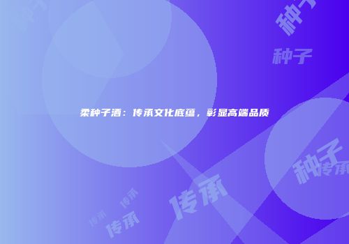 柔种子酒：传承文化底蕴，彰显高端品质
