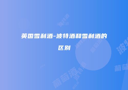 英国雪利酒-波特酒和雪利酒的区别