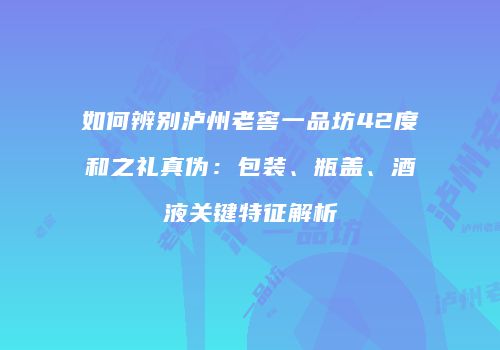 如何辨别泸州老窖一品坊42度和之礼真伪：包装、瓶盖、酒液关键特征解析