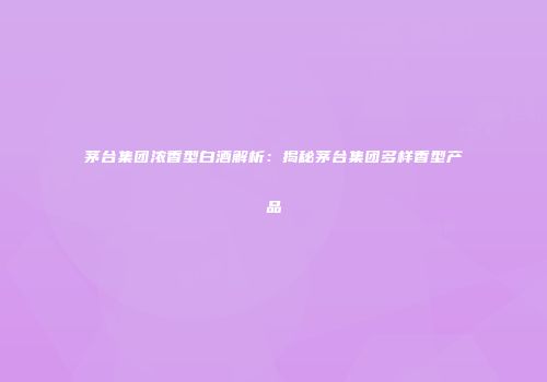 茅台集团浓香型白酒解析：揭秘茅台集团多样香型产品