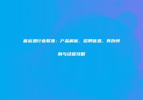 葡萄酒行业聚焦：产品解析、招聘信息、真伪辨别与经营攻略
