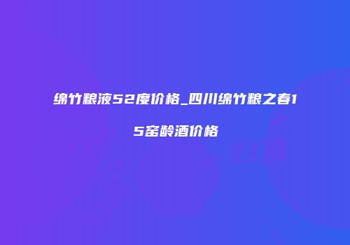 绵竹粮液52度价格_四川绵竹粮之春15窑龄酒价格