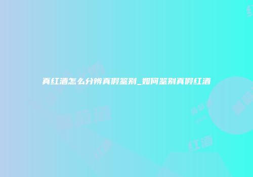 真红酒怎么分辨真假鉴别_如何鉴别真假红酒
