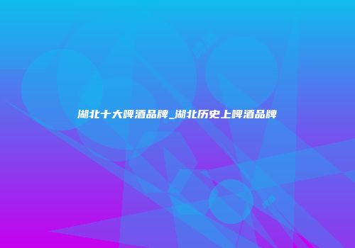 湖北十大啤酒品牌_湖北历史上啤酒品牌