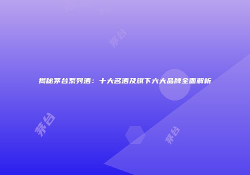 揭秘茅台系列酒：十大名酒及旗下六大品牌全面解析