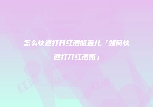 怎么快速打开红酒瓶盖儿「如何快速打开红酒瓶」