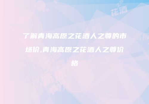 了解青海高原之花酒人之尊的市场价,青海高原之花酒人之尊价格