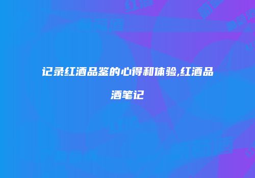 记录红酒品鉴的心得和体验,红酒品酒笔记