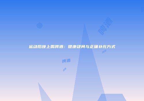 运动后晚上喝啤酒：健康疑问与正确补充方式