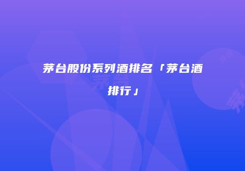 茅台股份系列酒排名「茅台酒排行」