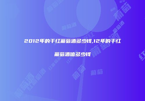 2012年的干红葡萄酒多少钱,12年的干红葡萄酒值多少钱