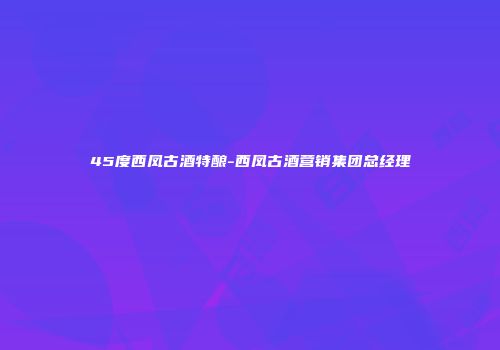 45度西凤古酒特酿-西凤古酒营销集团总经理