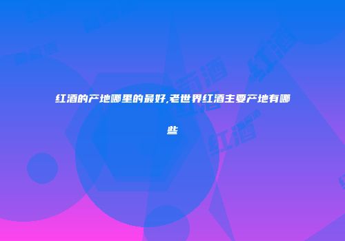 红酒的产地哪里的最好,老世界红酒主要产地有哪些