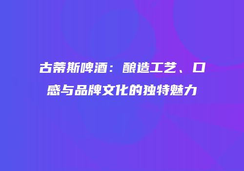 古蒂斯啤酒：酿造工艺、口感与品牌文化的独特魅力