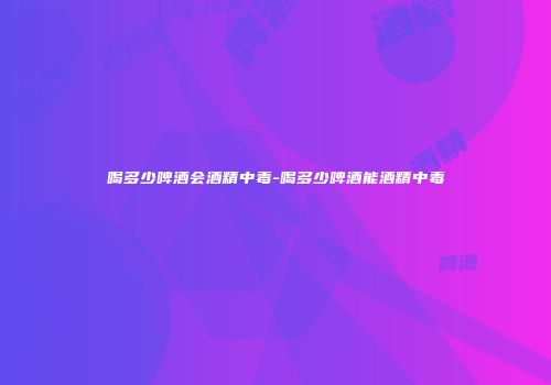 喝多少啤酒会酒精中毒-喝多少啤酒能酒精中毒