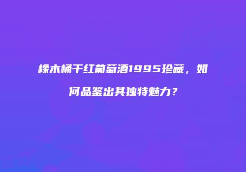 橡木桶干红葡萄酒1995珍藏，如何品鉴出其独特魅力？