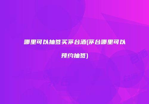 哪里可以抽签买茅台酒(茅台哪里可以预约抽签)