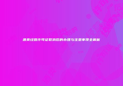 酒类经营许可证取消后的办理与注意事项全解析