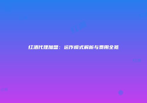 红酒代理加盟：运作模式解析与费用全览