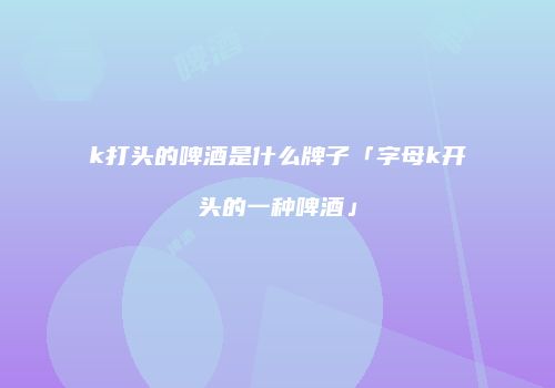 k打头的啤酒是什么牌子「字母k开头的一种啤酒」