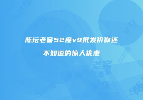陈坛老窖52度v9批发价你还不知道的惊人优惠