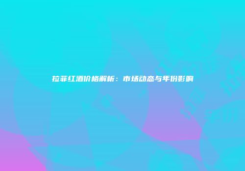 拉菲红酒价格解析：市场动态与年份影响