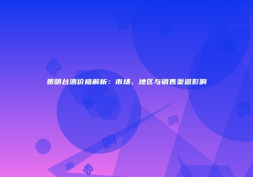 贵明台酒价格解析：市场、地区与销售渠道影响
