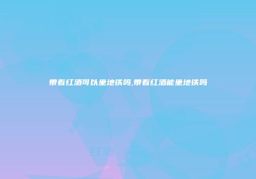 带着红酒可以坐地铁吗,带着红酒能坐地铁吗